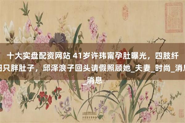 十大实盘配资网站 41岁许玮甯孕肚曝光，四肢纤细只胖肚子，邱泽浪子回头请假照顾她_夫妻_时尚_消息