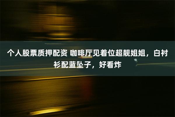 个人股票质押配资 咖啡厅见着位超靓姐姐，白衬衫配蓝坠子，好看炸