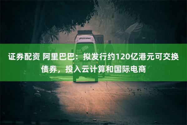 证券配资 阿里巴巴：拟发行约120亿港元可交换债券，投入云计算和国际电商